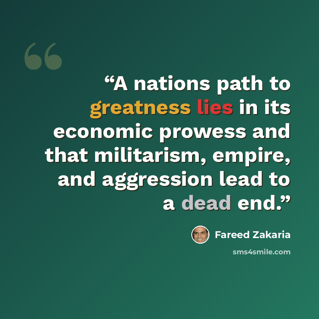 “A nations path to greatness lies in its economic prowess and that militarism, empire, and aggression lead to a dead end.” quote by Fareed Zakaria