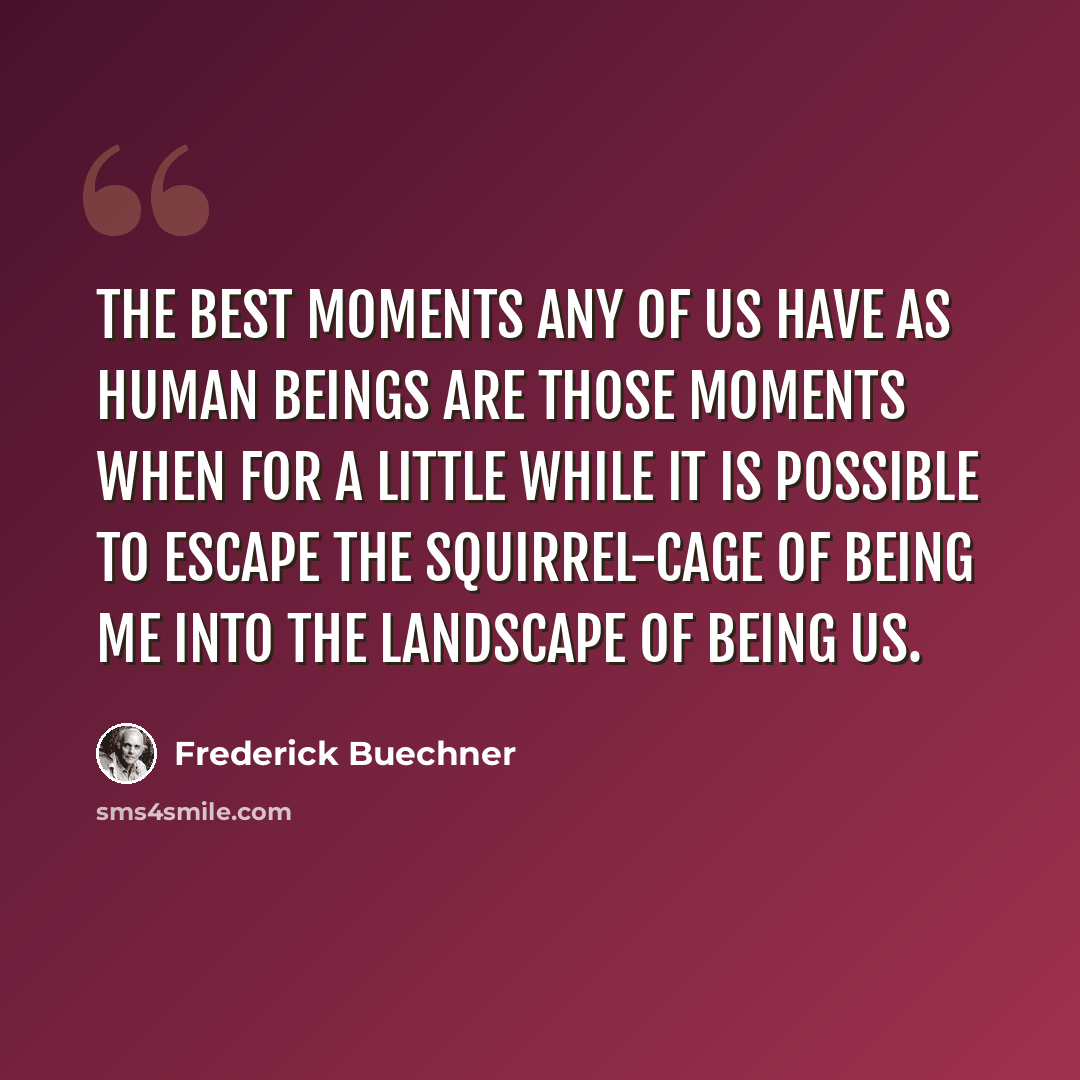 “The best moments any of us have as human beings are those moments when for a little while it is possible to escape the squirrel-cage of being me into the landscape of being us.” quote by Frederick Buechner