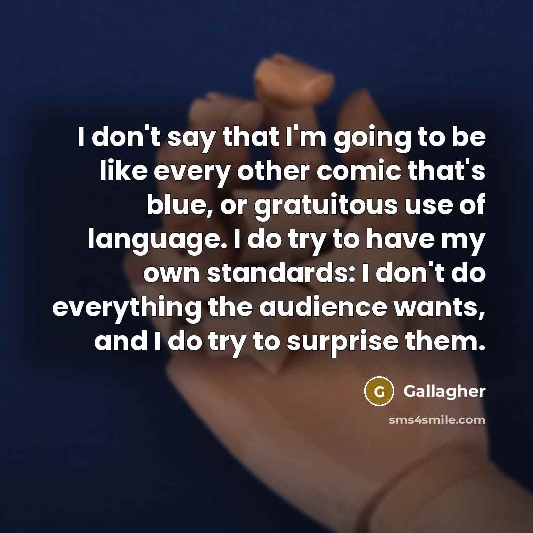 “I don't say that I'm going to be like every other comic that's blue, or gratuitous use of language. I do try to have my own standards: I don't do everything the audience wants, and I do try to surprise them.” quote by Gallagher