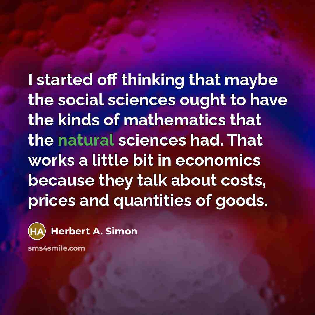 “I started off thinking that maybe the social sciences ought to have the kinds of mathematics that the natural sciences had. That works a little bit in economics because they talk about costs, prices and quantities of goods.” quote by Herbert A. Simon