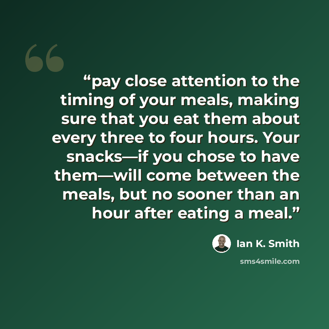 “pay close attention to the timing of your meals, making sure that you eat them about every three to four hours. Your snacks—if you chose to have them—will come between the meals, but no sooner than an hour after eating a meal.” quote by Ian K. Smith