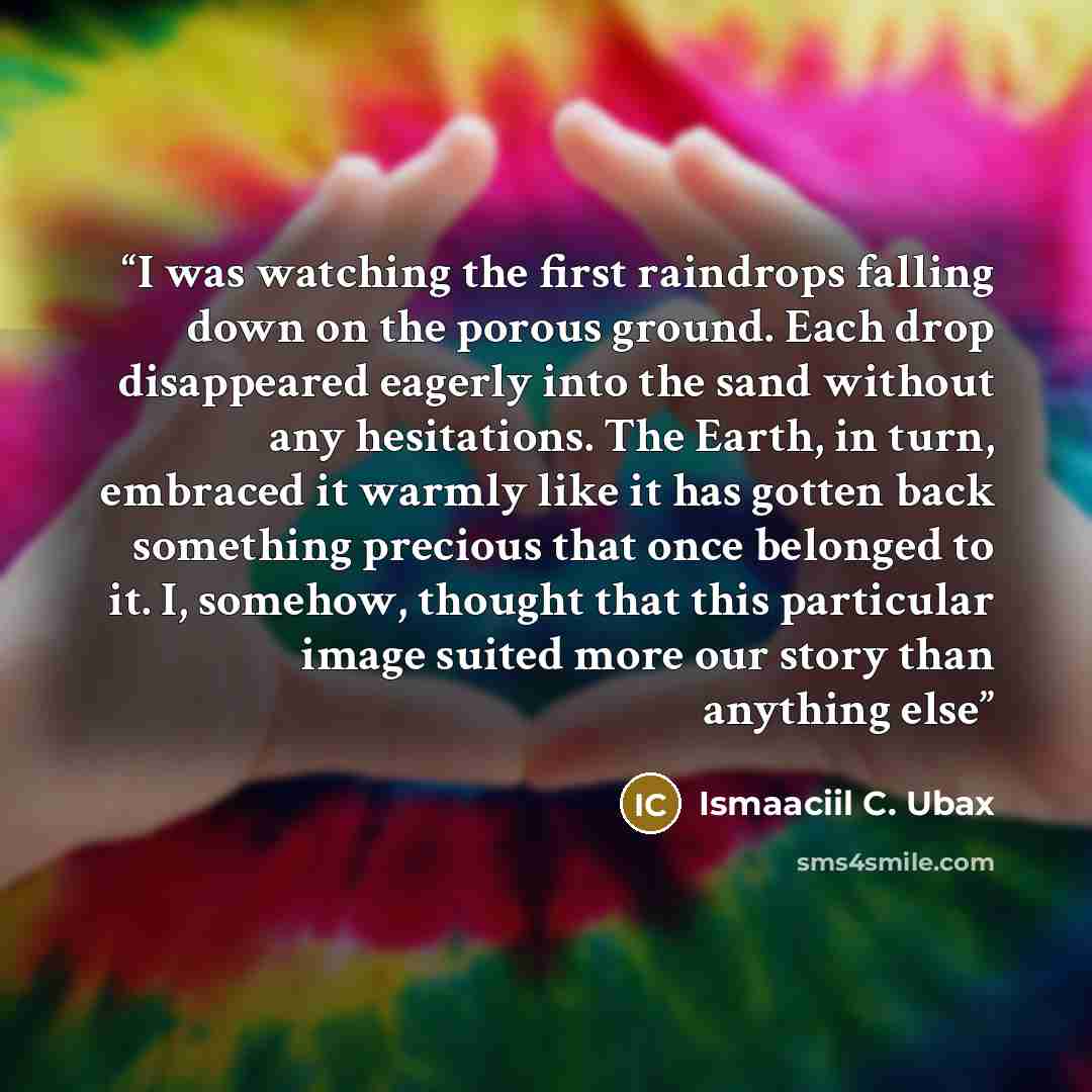 “I was watching the first raindrops falling down on the porous ground. Each drop disappeared eagerly into the sand without any hesitations. The Earth, in turn, embraced it warmly like it has gotten back something precious that once belonged to it. I, somehow, thought that this particular image…” quote by Ismaaciil C. Ubax