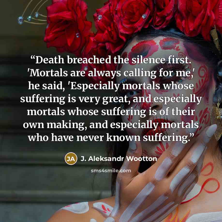 “Death breached the silence first. 'Mortals are always calling for me,' he said, 'Especially mortals whose suffering is very great, and especially mortals whose suffering is of their own making, and especially mortals who have never known suffering.” quote by J. Aleksandr Wootton