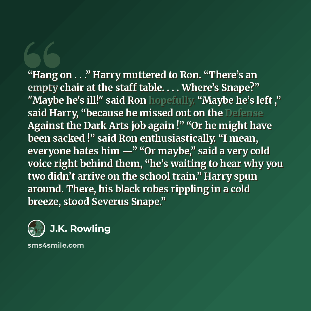 “Hang on . . .” Harry muttered to Ron. “There’s an empty chair at the staff table. . . . Where’s Snape?” "Maybe he's ill!" said Ron hopefully. “Maybe he’s left ,” said Harry, “because he missed out on the Defense Against the Dark Arts job again !” “Or he might have been sacked !” said Ron…” quote by J.K. Rowling