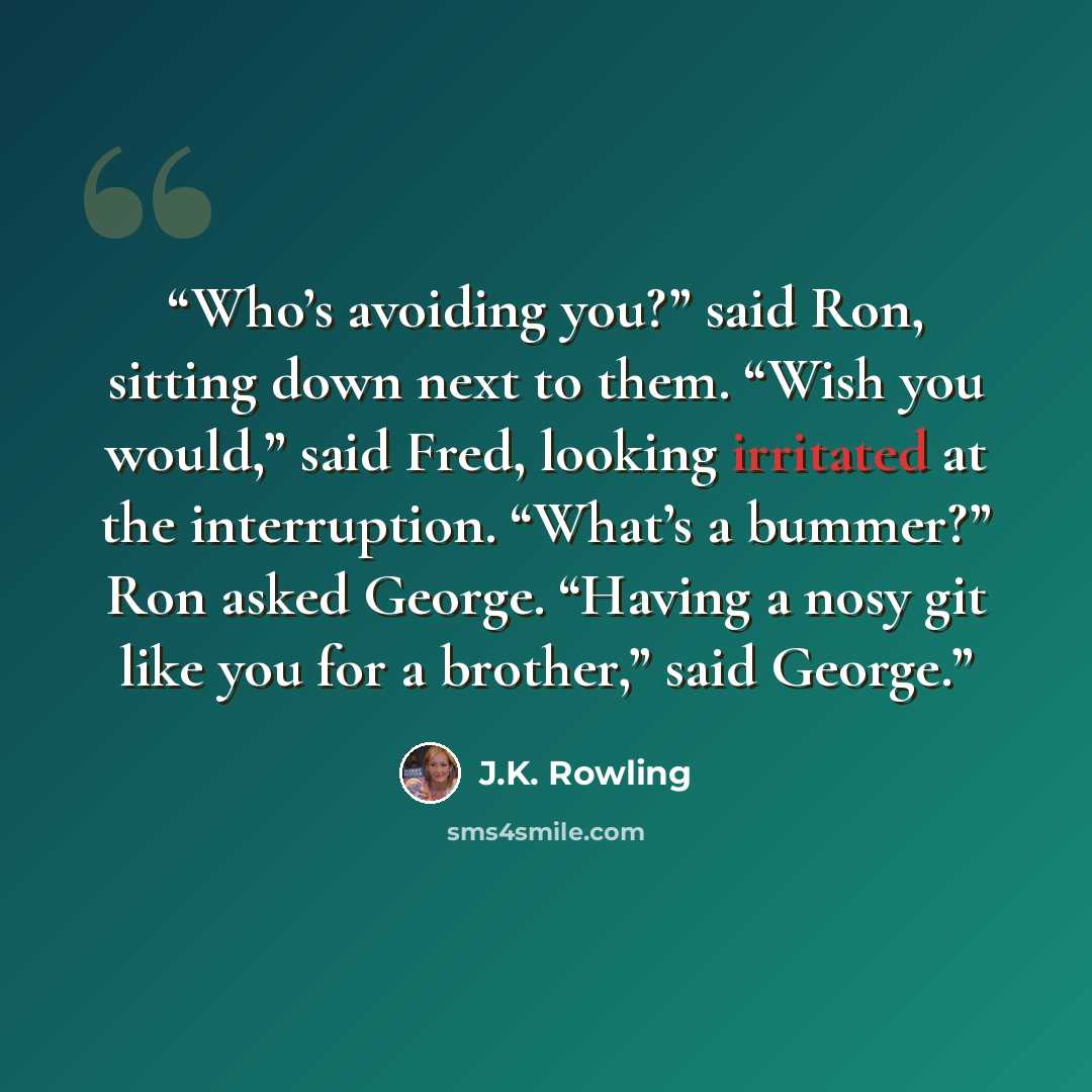 “Who’s avoiding you?” said Ron, sitting down next to them. “Wish you would,” said Fred, looking irritated at the interruption. “What’s a bummer?” Ron asked George. “Having a nosy git like you for a brother,” said George.” quote by J.K. Rowling