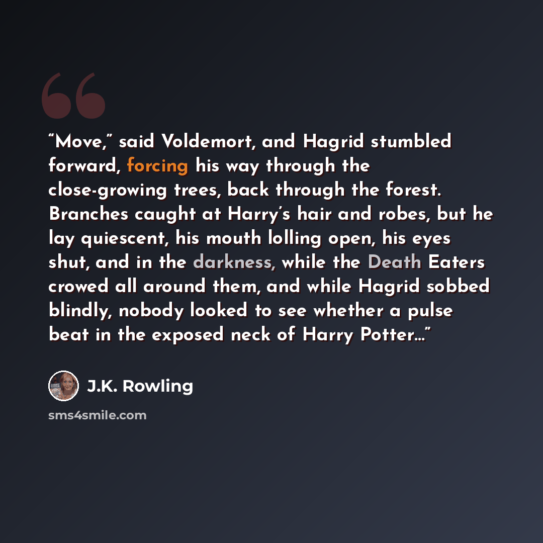 “Move,” said Voldemort, and Hagrid stumbled forward, forcing his way through the close-growing trees, back through the forest. Branches caught at Harry’s hair and robes, but he lay quiescent, his mouth lolling open, his eyes shut, and in the darkness, while the Death Eaters crowed all around them…” quote by J.K. Rowling