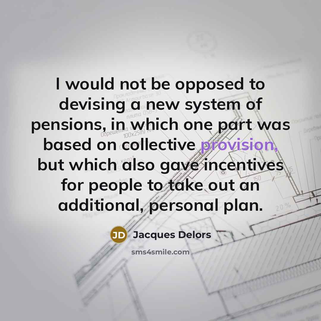 “I would not be opposed to devising a new system of pensions, in which one part was based on collective provision, but which also gave incentives for people to take out an additional, personal plan.” quote by Jacques Delors
