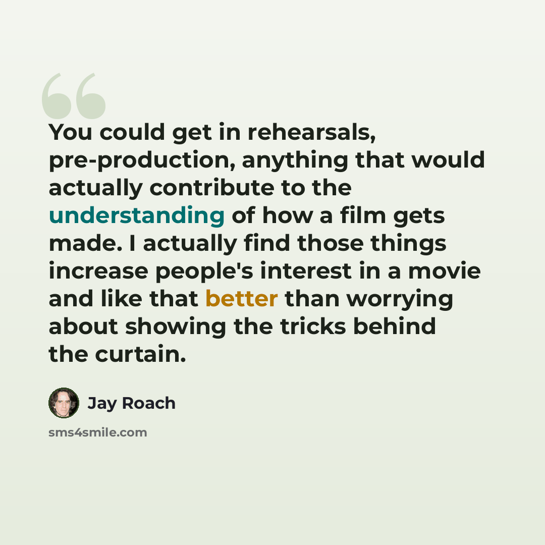 “You could get in rehearsals, pre-production, anything that would actually contribute to the understanding of how a film gets made. I actually find those things increase people's interest in a movie and like that better than worrying about showing the tricks behind the curtain.” quote by Jay Roach