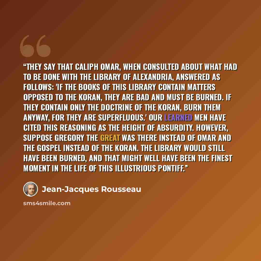 “They say that Caliph Omar, when consulted about what had to be done with the library of Alexandria, answered as follows: 'If the books of this library contain matters opposed to the Koran, they are bad and must be burned. If they contain only the doctrine of the Koran, burn them anyway, for they…” quote by Jean-Jacques Rousseau