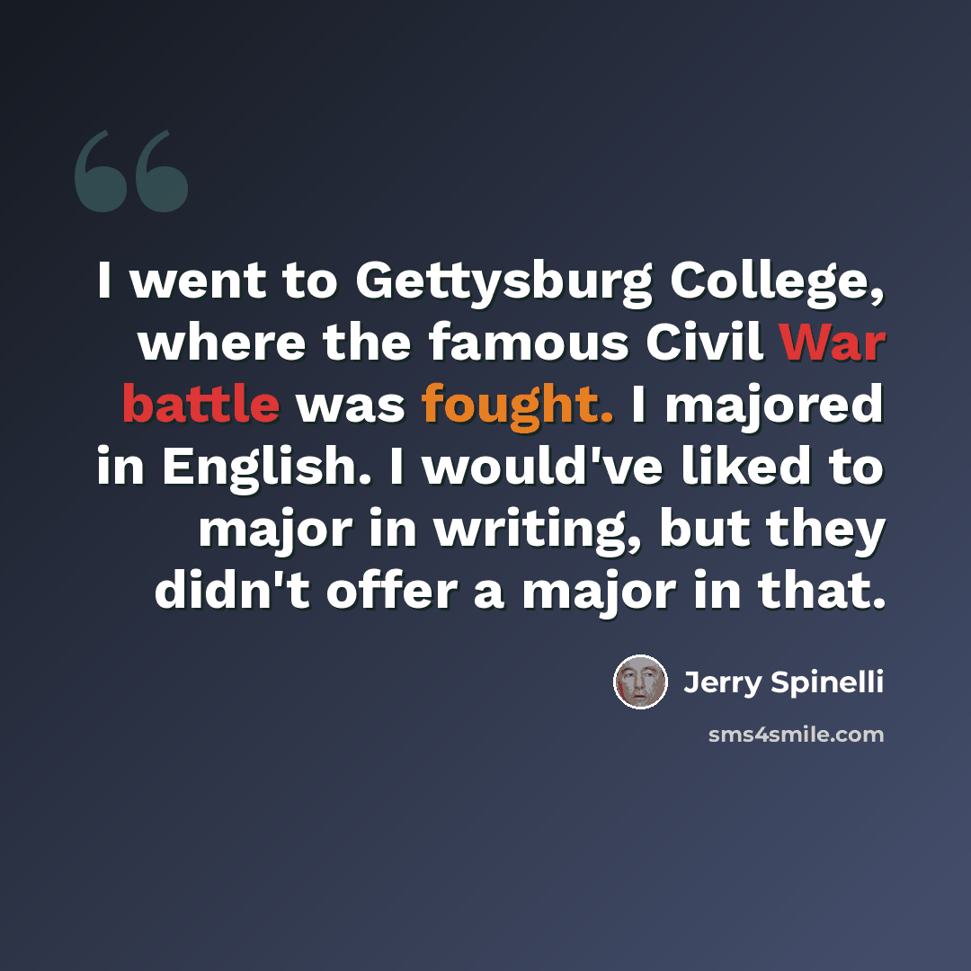 “I went to Gettysburg College, where the famous Civil War battle was fought. I majored in English. I would've liked to major in writing, but they didn't offer a major in that.” quote by Jerry Spinelli