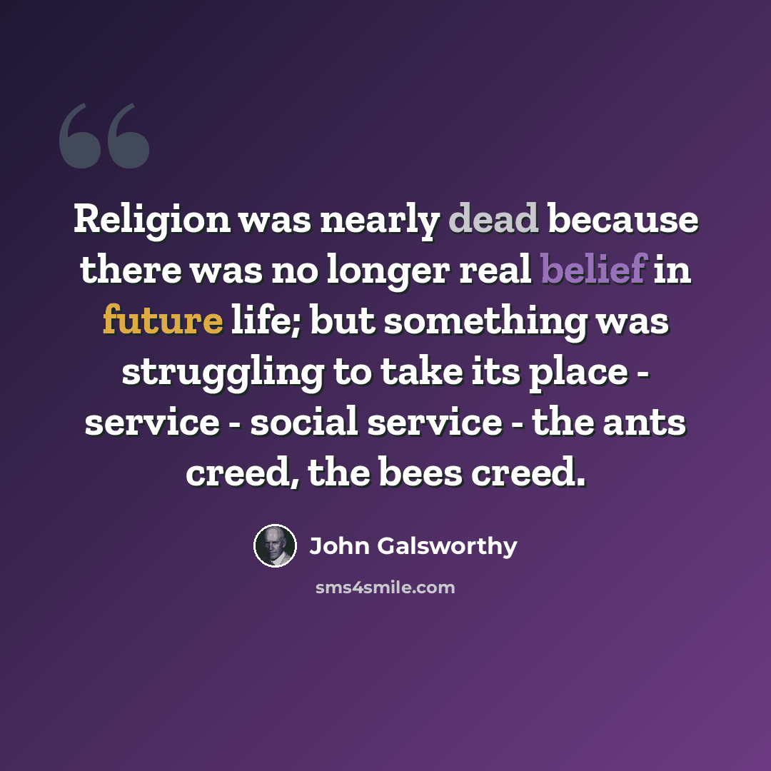 “Religion was nearly dead because there was no longer real belief in future life; but something was struggling to take its place - service - social service - the ants creed, the bees creed.” quote by John Galsworthy