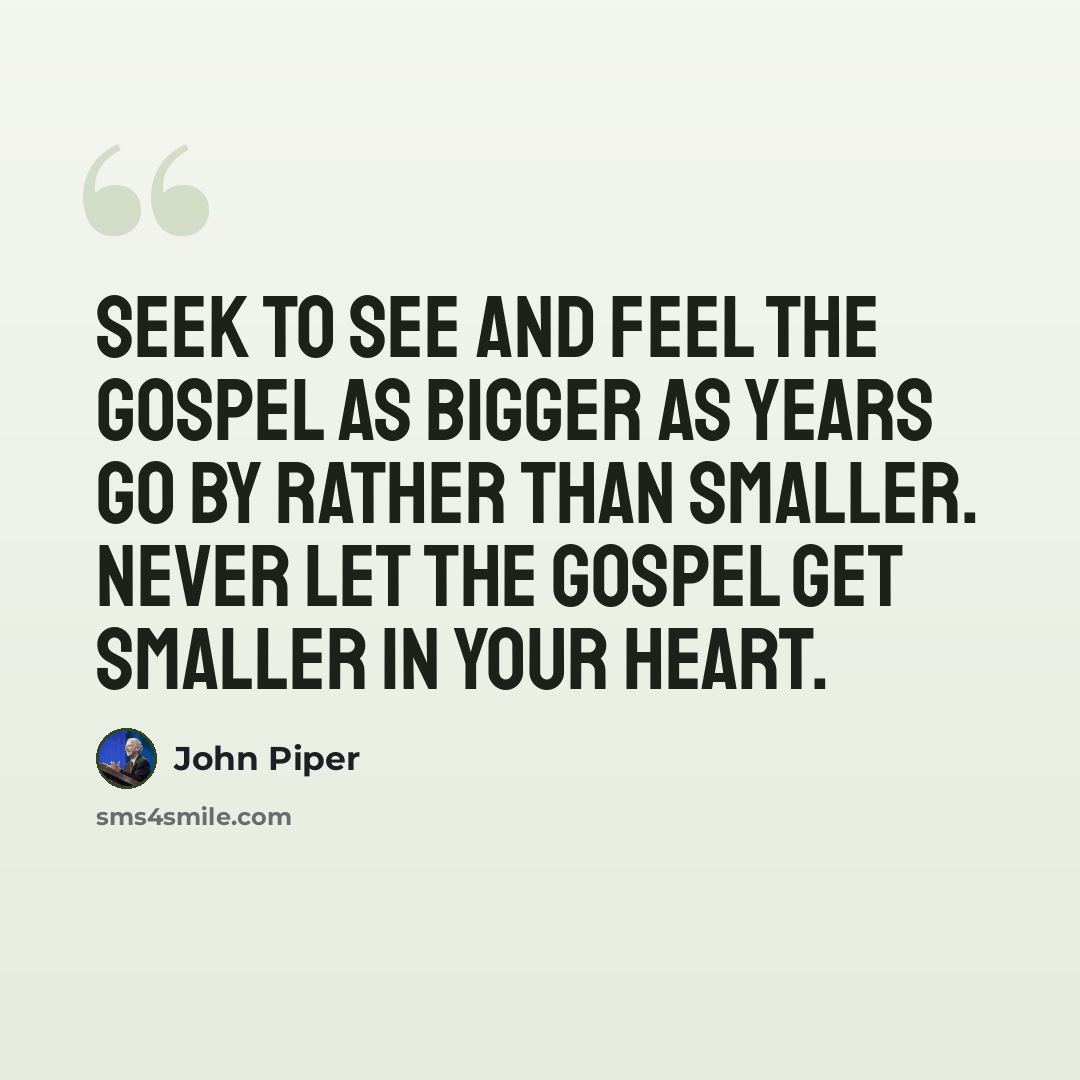 “Seek to see and feel the gospel as bigger as years go by rather than smaller. Never let the gospel get smaller in your heart.” quote by John Piper