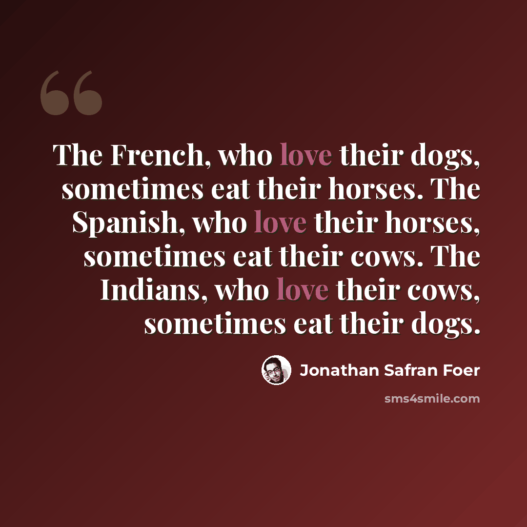 “The French, who love their dogs, sometimes eat their horses. The Spanish, who love their horses, sometimes eat their cows. The Indians, who love their cows, sometimes eat their dogs.” quote by Jonathan Safran Foer