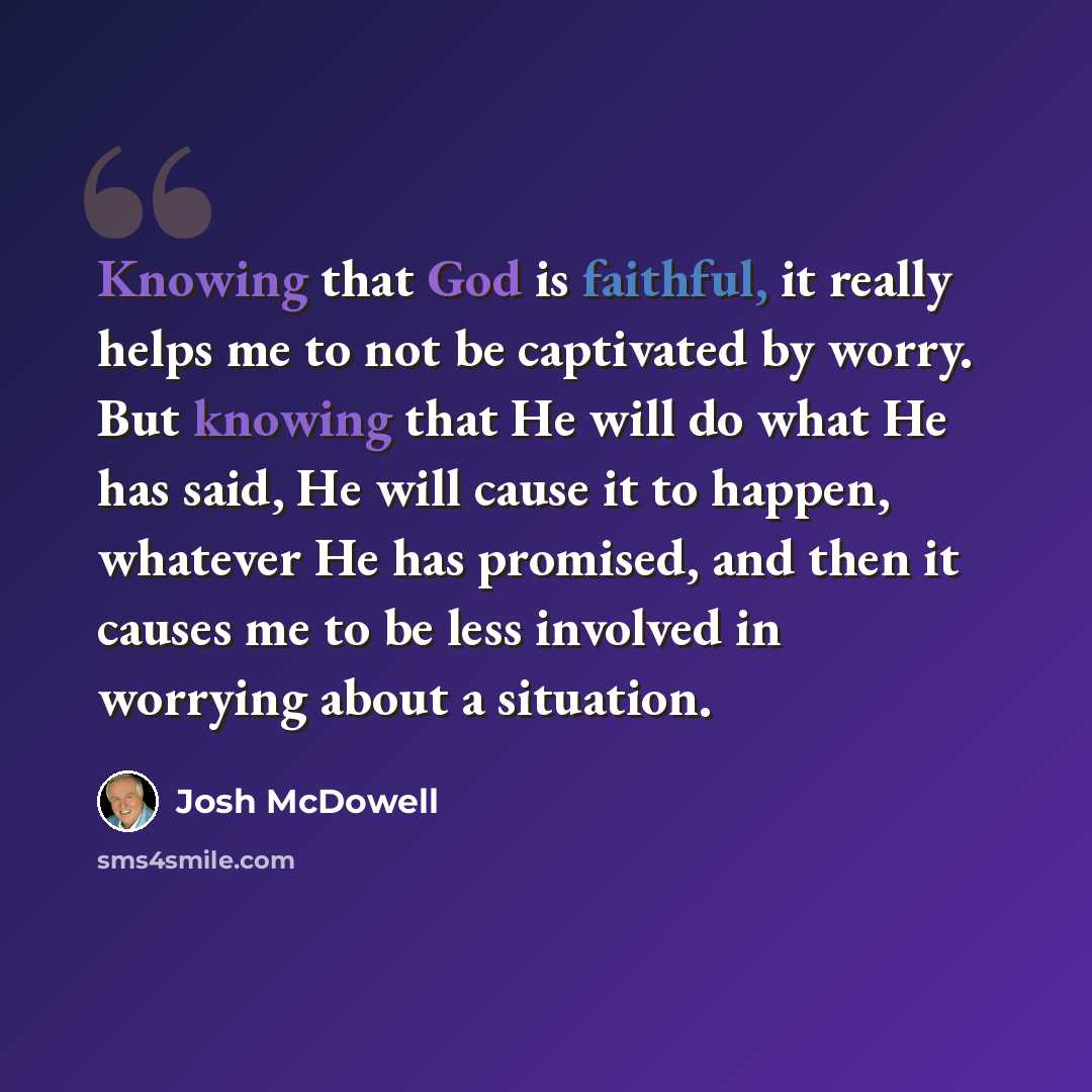 “Knowing that God is faithful, it really helps me to not be captivated by worry. But knowing that He will do what He has said, He will cause it to happen, whatever He has promised, and then it causes me to be less involved in worrying about a situation.” quote by Josh McDowell