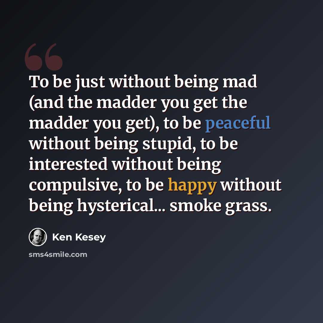 “To be just without being mad (and the madder you get the madder you get), to be peaceful without being stupid, to be interested without being compulsive, to be happy without being hysterical... smoke grass.” quote by Ken Kesey