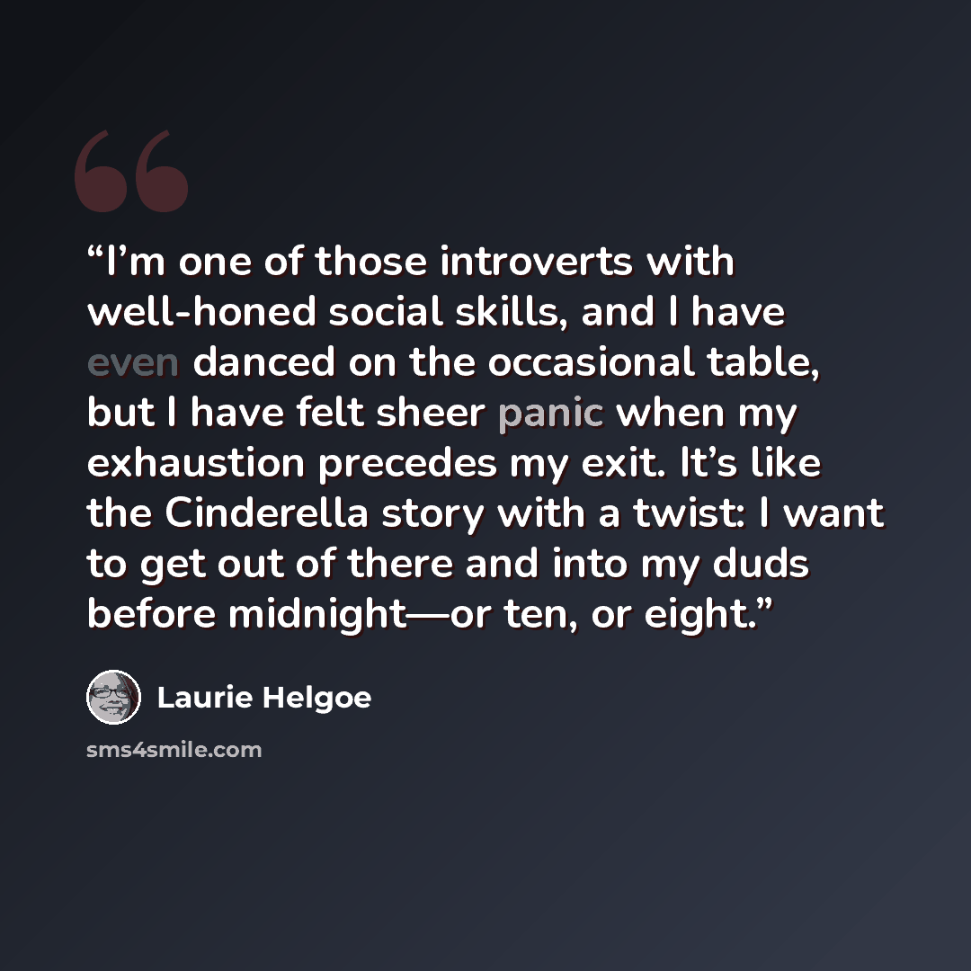 “I’m one of those introverts with well-honed social skills, and I have even danced on the occasional table, but I have felt sheer panic when my exhaustion precedes my exit. It’s like the Cinderella story with a twist: I want to get out of there and into my duds before midnight—or ten, or eight.” quote by Laurie Helgoe
