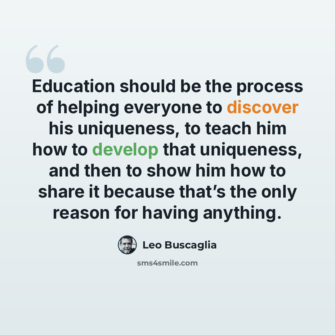 “Education should be the process of helping everyone to discover his uniqueness, to teach him how to develop that uniqueness, and then to show him how to share it because that’s the only reason for having anything.” quote by Leo Buscaglia