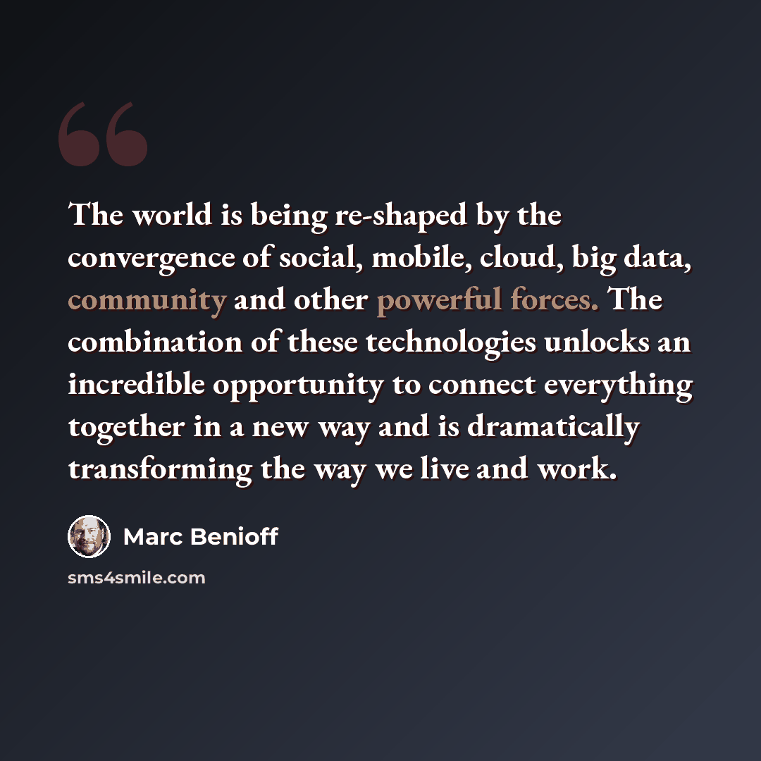 “The world is being re-shaped by the convergence of social, mobile, cloud, big data, community and other powerful forces. The combination of these technologies unlocks an incredible opportunity to connect everything together in a new way and is dramatically transforming the way we live and work.” quote by Marc Benioff