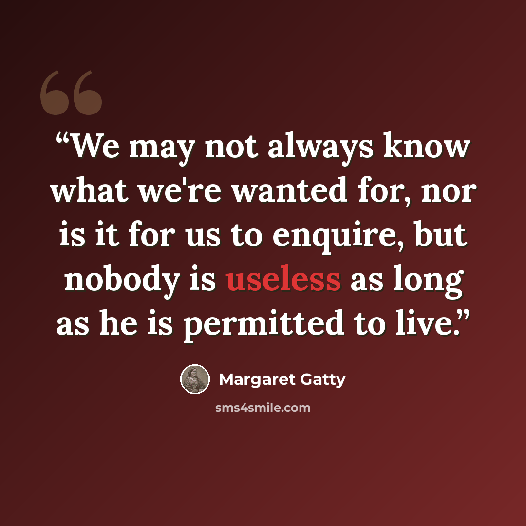 “We may not always know what we're wanted for, nor is it for us to enquire, but nobody is useless as long as he is permitted to live.” quote by Margaret Gatty