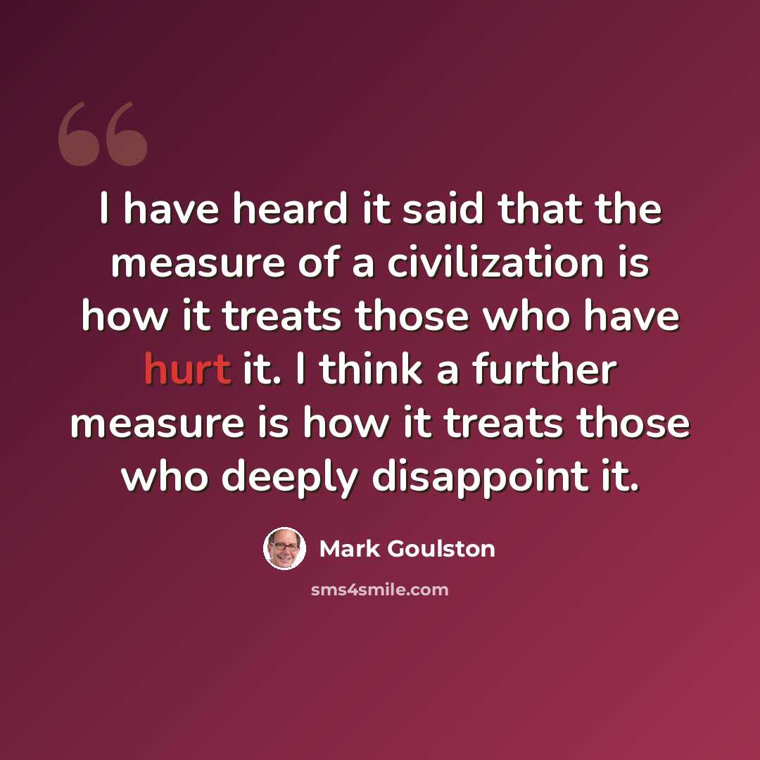 “I have heard it said that the measure of a civilization is how it treats those who have hurt it. I think a further measure is how it treats those who deeply disappoint it.” quote by Mark Goulston
