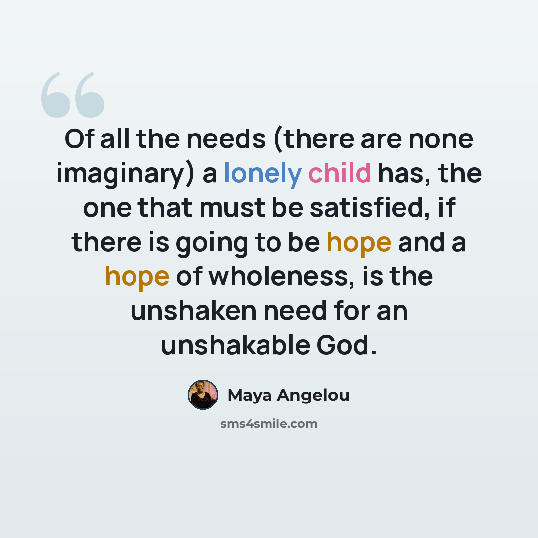 “Of all the needs (there are none imaginary) a lonely child has, the one that must be satisfied, if there is going to be hope and a hope of wholeness, is the unshaken need for an unshakable God.” quote by Maya Angelou