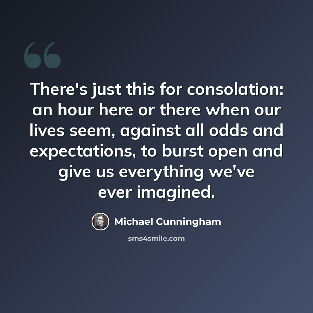 “There's just this for consolation: an hour here or there when our lives seem, against all odds and expectations, to burst open and give us everything we've ever imagined.” quote by Michael Cunningham