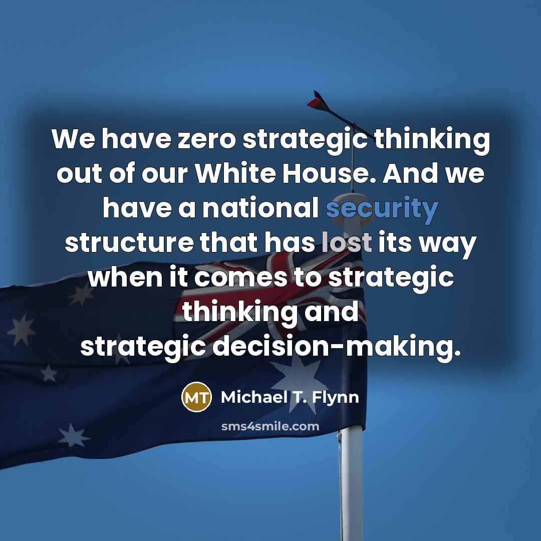 “We have zero strategic thinking out of our White House. And we have a national security structure that has lost its way when it comes to strategic thinking and strategic decision-making.” quote by Michael T. Flynn