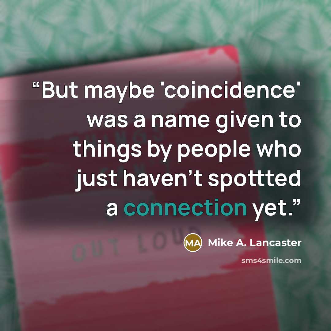 “But maybe 'coincidence' was a name given to things by people who just haven't spottted a connection yet.” quote by Mike A. Lancaster