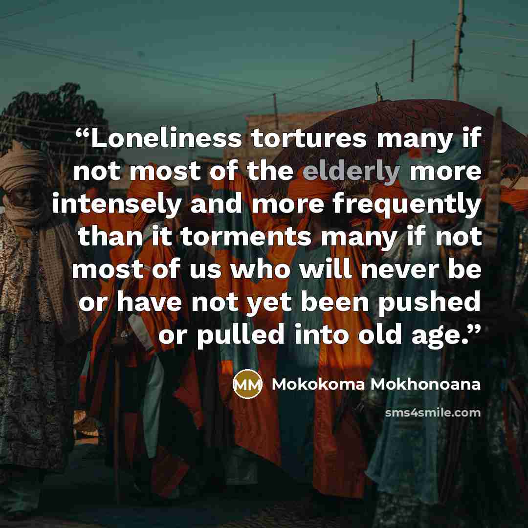“Loneliness tortures many if not most of the elderly more intensely and more frequently than it torments many if not most of us who will never be or have not yet been pushed or pulled into old age.” quote by Mokokoma Mokhonoana