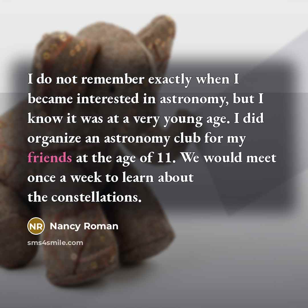 “I do not remember exactly when I became interested in astronomy, but I know it was at a very young age. I did organize an astronomy club for my friends at the age of 11. We would meet once a week to learn about the constellations.” quote by Nancy Roman
