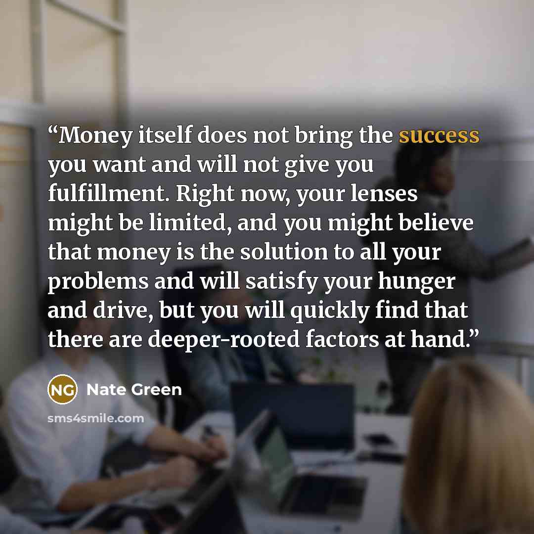 “Money itself does not bring the success you want and will not give you fulfillment. Right now, your lenses might be limited, and you might believe that money is the solution to all your problems and will satisfy your hunger and drive, but you will quickly find that there are deeper-rooted factors…” quote by Nate Green