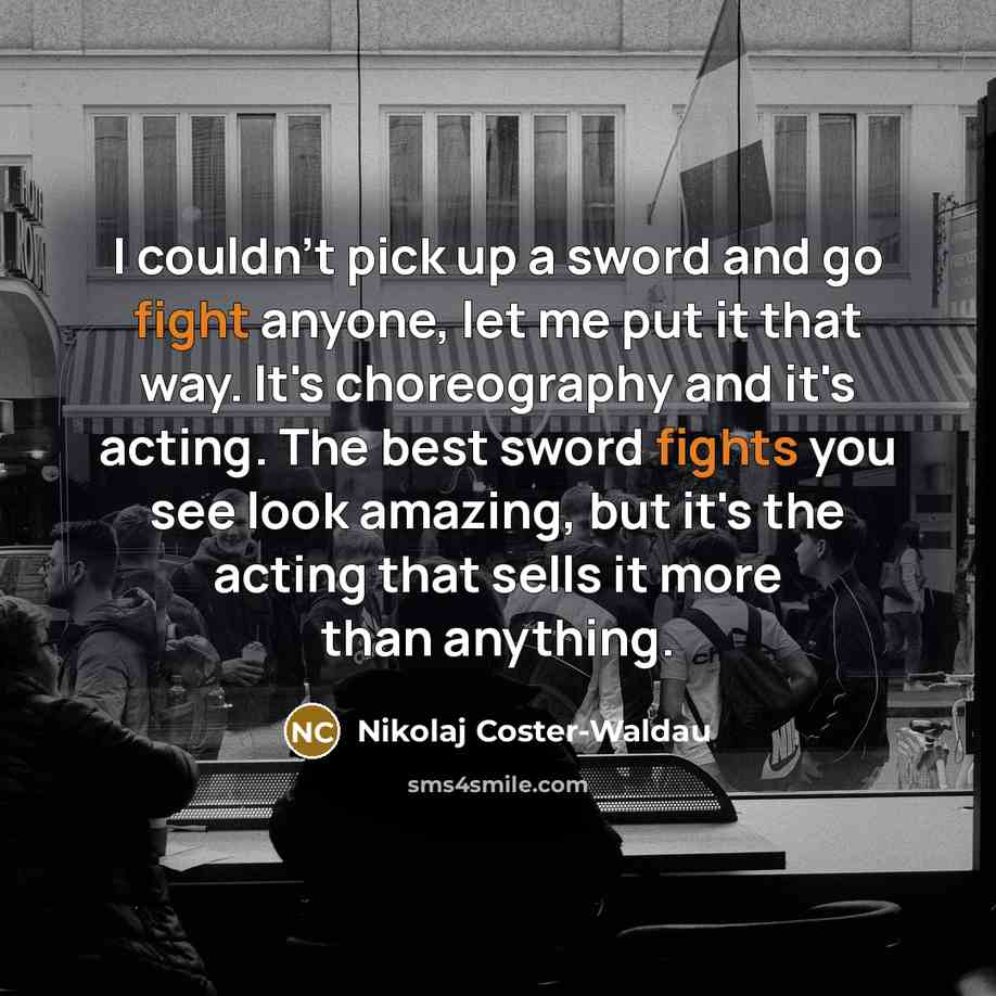 “I couldn't pick up a sword and go fight anyone, let me put it that way. It's choreography and it's acting. The best sword fights you see look amazing, but it's the acting that sells it more than anything.” quote by Nikolaj Coster-Waldau
