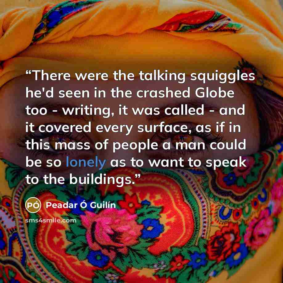 “There were the talking squiggles he'd seen in the crashed Globe too - writing, it was called - and it covered every surface, as if in this mass of people a man could be so lonely as to want to speak to the buildings.” quote by Peadar Ó Guilín