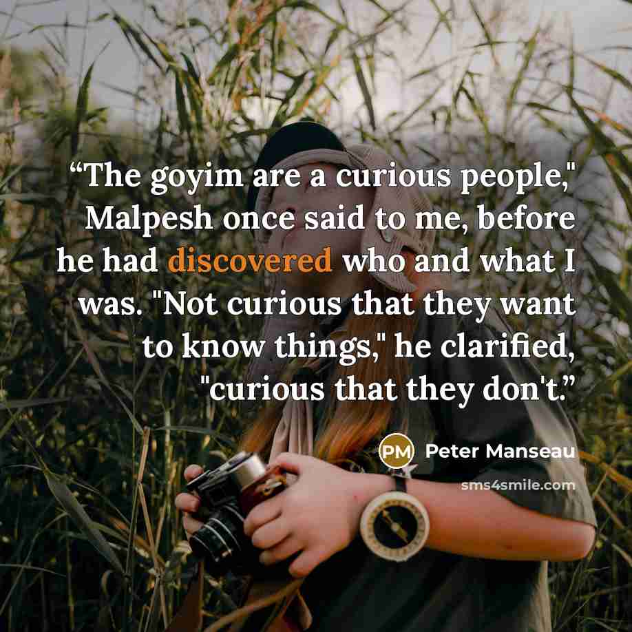 “The goyim are a curious people," Malpesh once said to me, before he had discovered who and what I was. "Not curious that they want to know things," he clarified, "curious that they don't.” quote by Peter Manseau