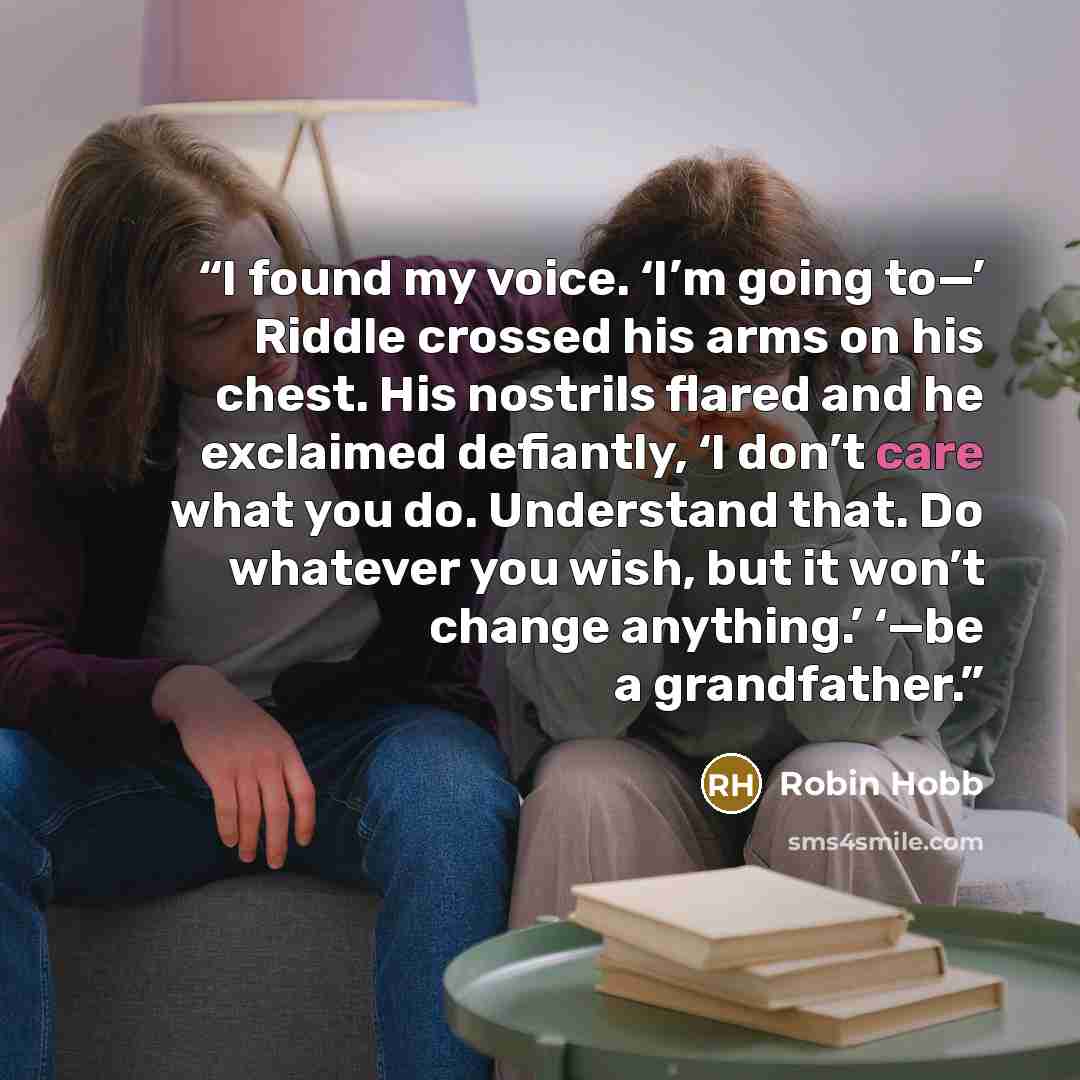 “I found my voice. ‘I’m going to—’ Riddle crossed his arms on his chest. His nostrils flared and he exclaimed defiantly, ‘I don’t care what you do. Understand that. Do whatever you wish, but it won’t change anything.’ ‘—be a grandfather.” quote by Robin Hobb
