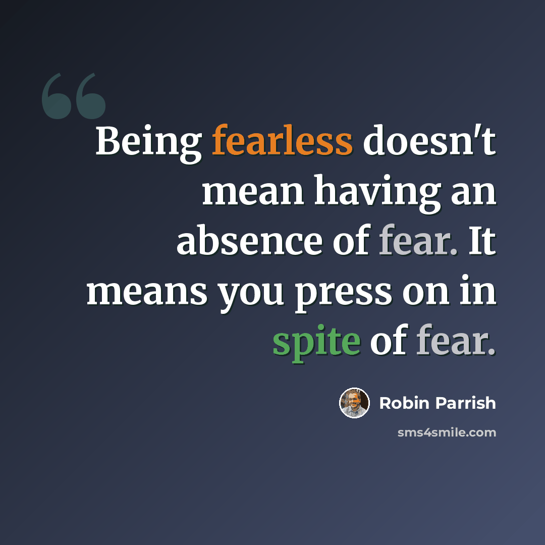 “Being fearless doesn't mean having an absence of fear. It means you press on in spite of fear.” quote by Robin Parrish