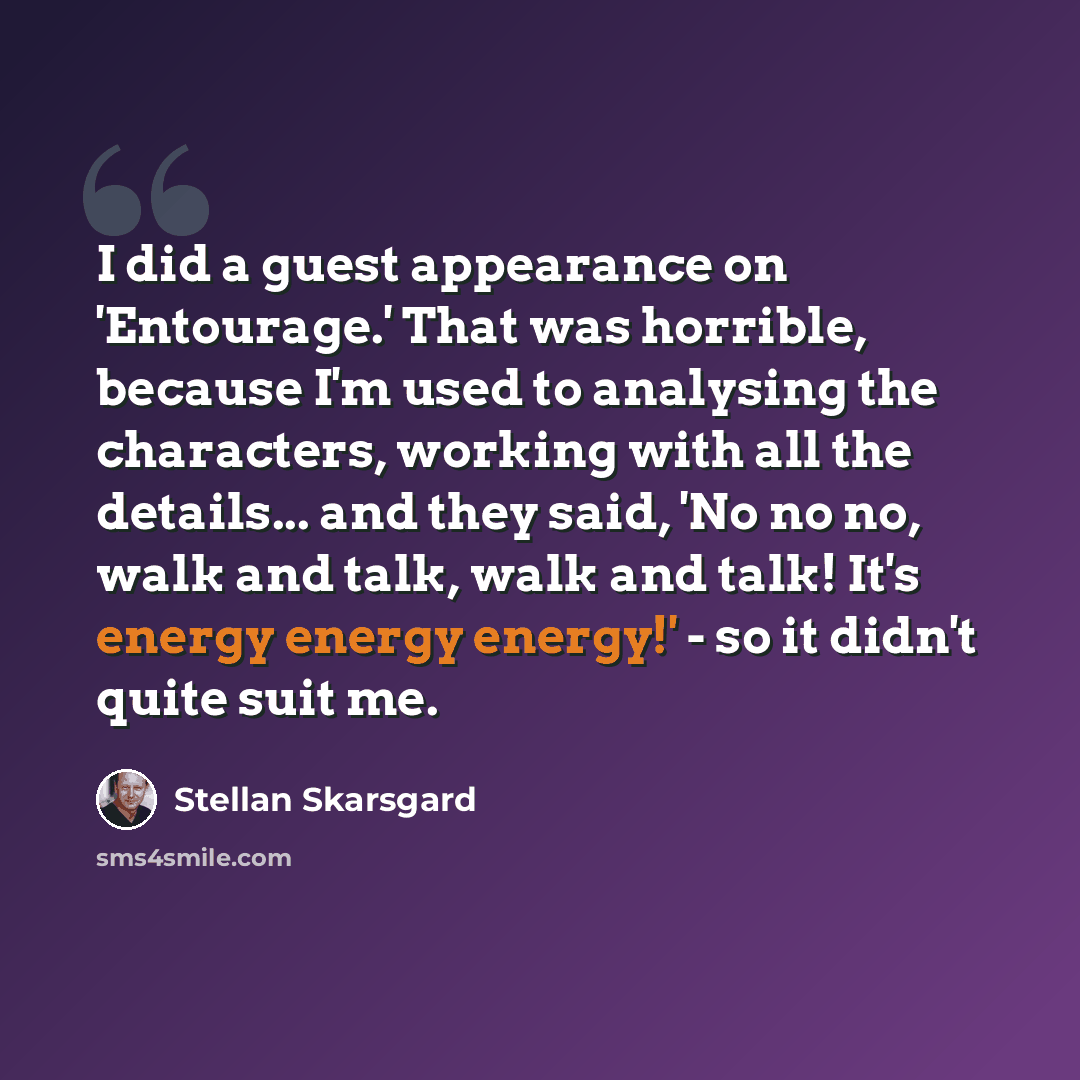 “I did a guest appearance on 'Entourage.' That was horrible, because I'm used to analysing the characters, working with all the details... and they said, 'No no no, walk and talk, walk and talk! It's energy energy energy!' - so it didn't quite suit me.” quote by Stellan Skarsgard