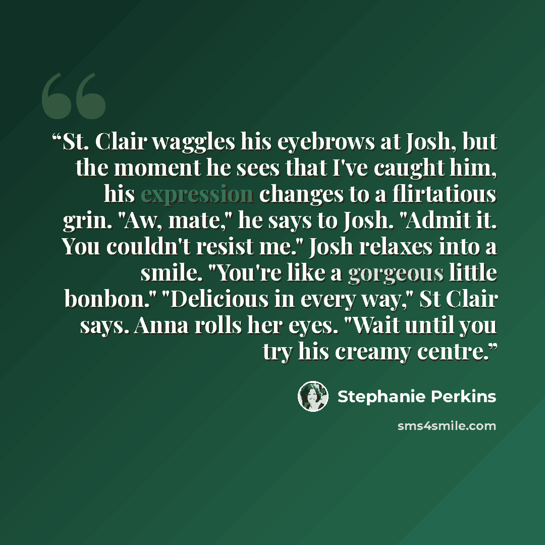 “St. Clair waggles his eyebrows at Josh, but the moment he sees that I've caught him, his expression changes to a flirtatious grin. "Aw, mate," he says to Josh. "Admit it. You couldn't resist me." Josh relaxes into a smile. "You're like a gorgeous little bonbon." "Delicious in every way," St Clair…” quote by Stephanie Perkins