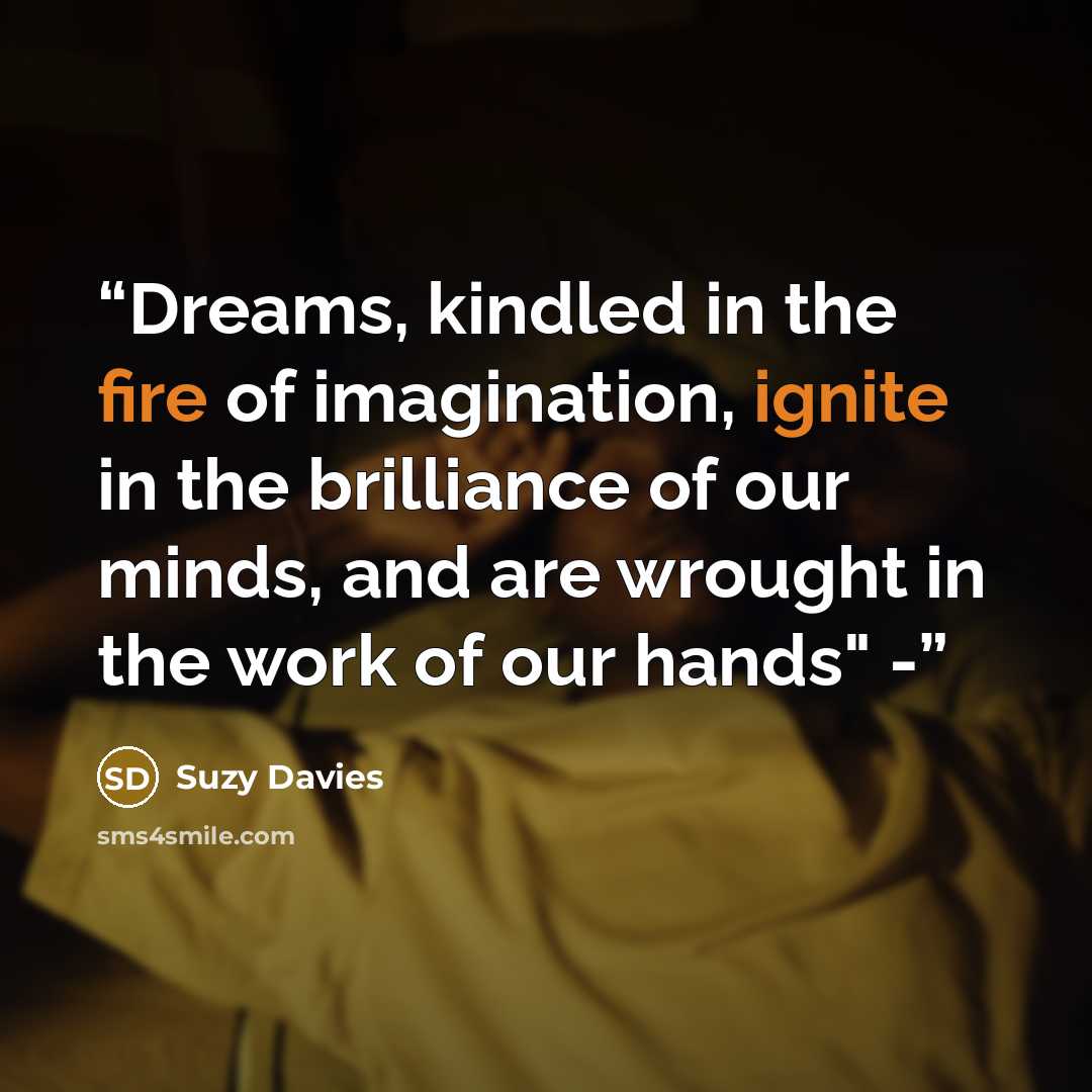 “Dreams, kindled in the fire of imagination, ignite in the brilliance of our minds, and are wrought in the work of our hands" -” quote by Suzy Davies