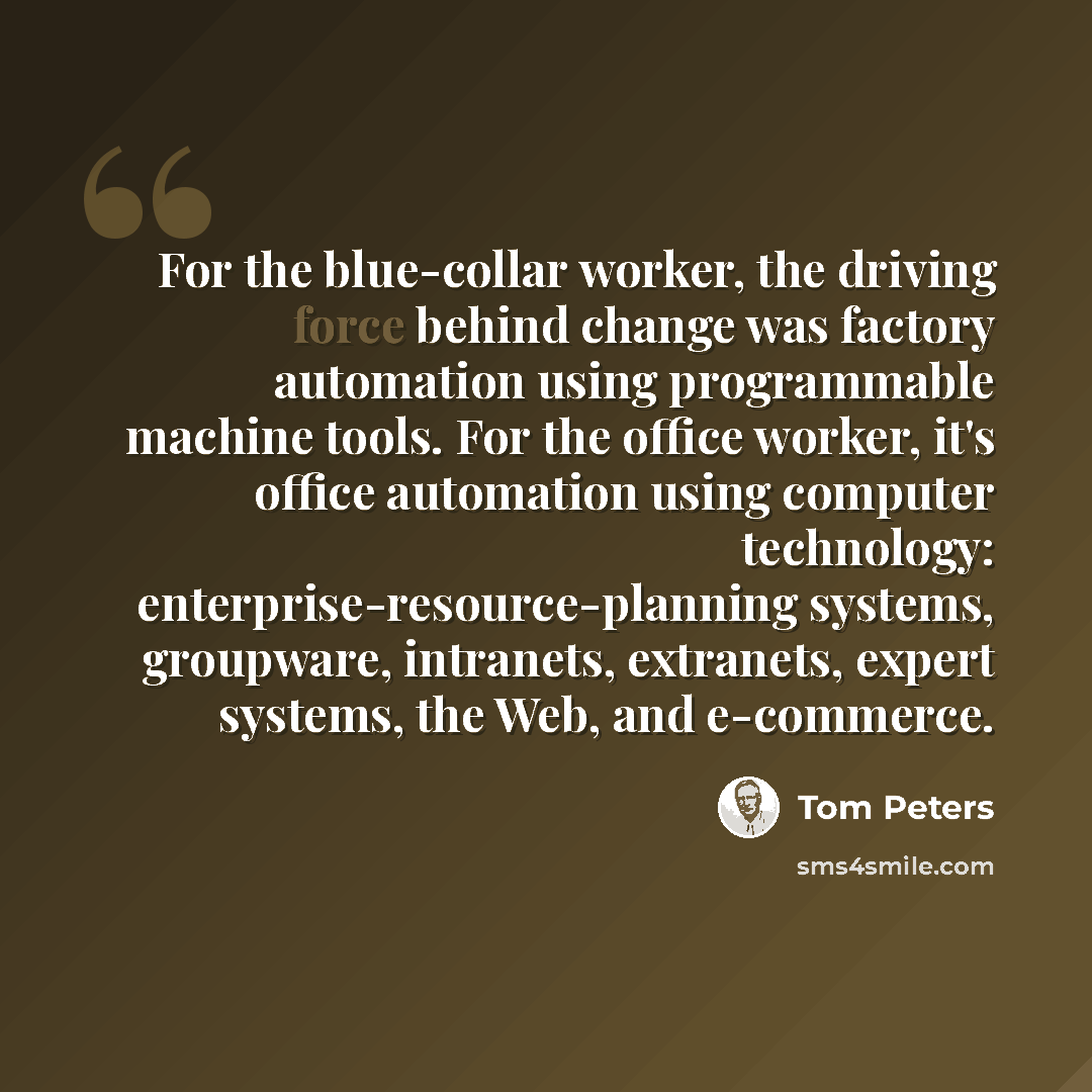 “For the blue-collar worker, the driving force behind change was factory automation using programmable machine tools. For the office worker, it's office automation using computer technology: enterprise-resource-planning systems, groupware, intranets, extranets, expert systems, the Web, and…” quote by Tom Peters