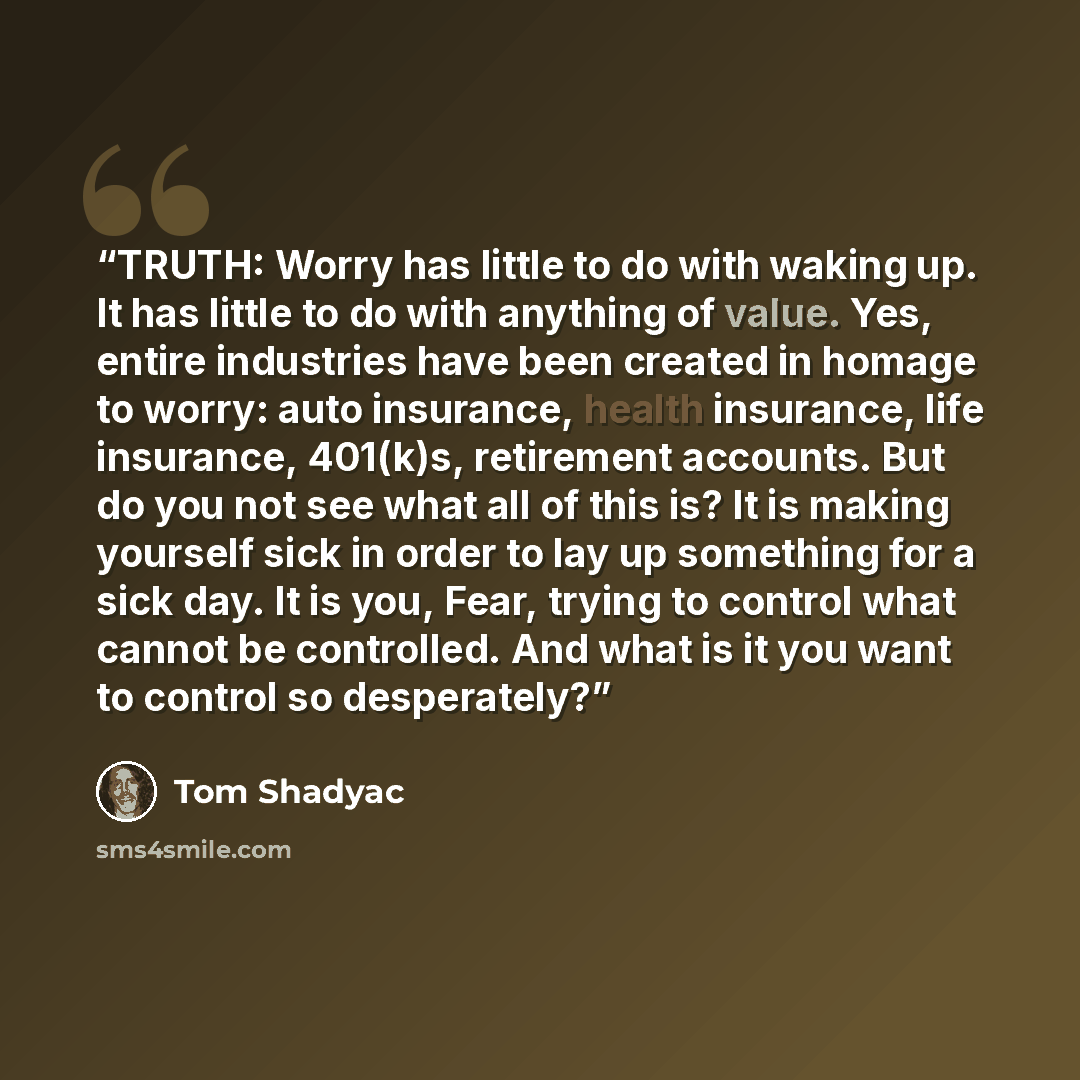 “TRUTH: Worry has little to do with waking up. It has little to do with anything of value. Yes, entire industries have been created in homage to worry: auto insurance, health insurance, life insurance, 401(k)s, retirement accounts. But do you not see what all of this is? It is making yourself sick…” quote by Tom Shadyac