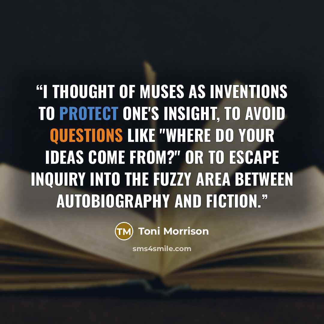 “I thought of muses as inventions to protect one's insight, to avoid questions like "Where do your ideas come from?" Or to escape inquiry into the fuzzy area between autobiography and fiction.” quote by Toni Morrison