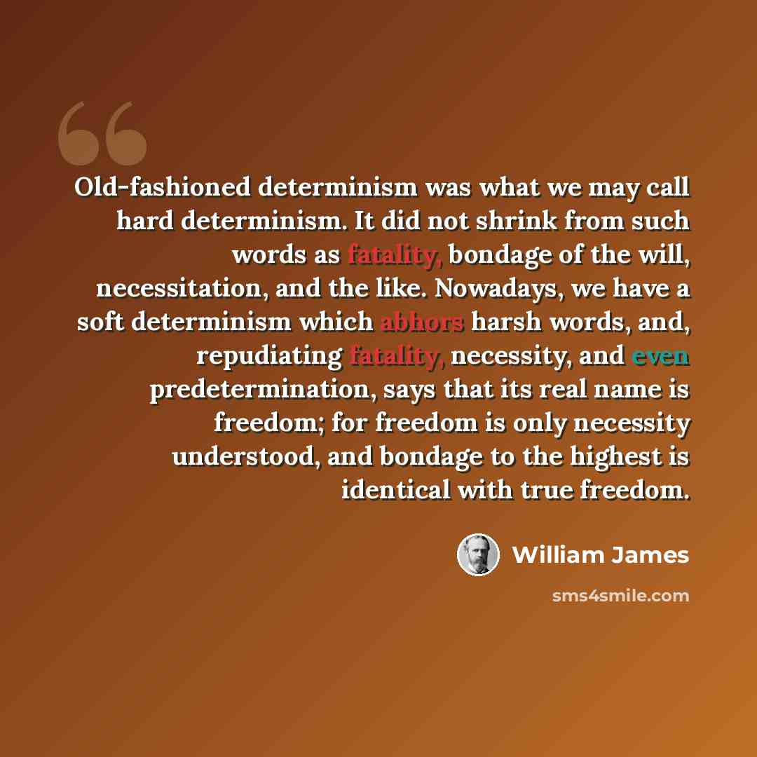 “Old-fashioned determinism was what we may call hard determinism. It did not shrink from such words as fatality, bondage of the will, necessitation, and the like. Nowadays, we have a soft determinism which abhors harsh words, and, repudiating fatality, necessity, and even predetermination, says…” quote by William James