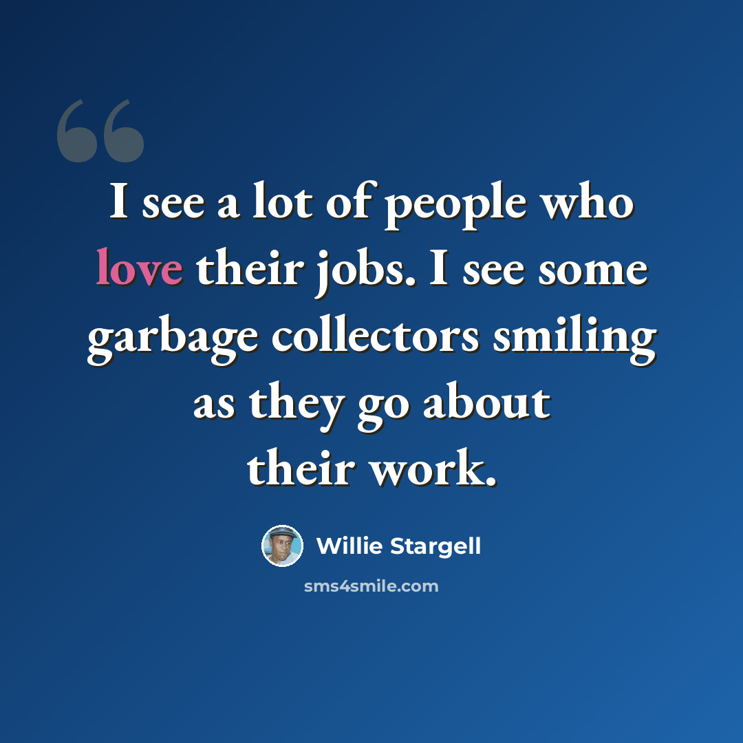 “I see a lot of people who love their jobs. I see some garbage collectors smiling as they go about their work.” quote by Willie Stargell