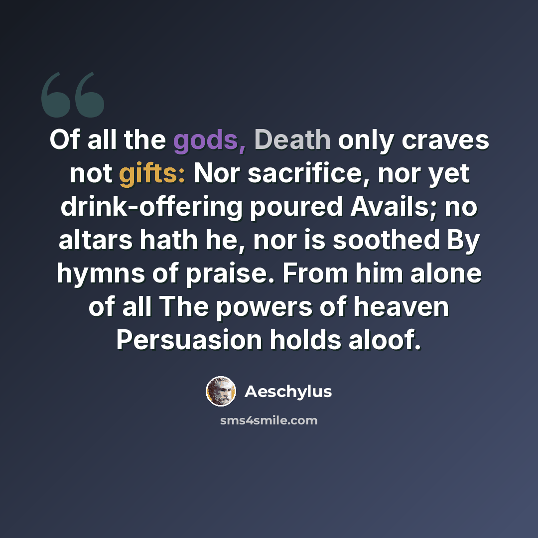 “Of all the gods, Death only craves not gifts: Nor sacrifice, nor yet drink-offering poured Avails; no altars hath he, nor is soothed By hymns of praise. From him alone of all The powers of heaven Persuasion holds aloof.” quote by Aeschylus