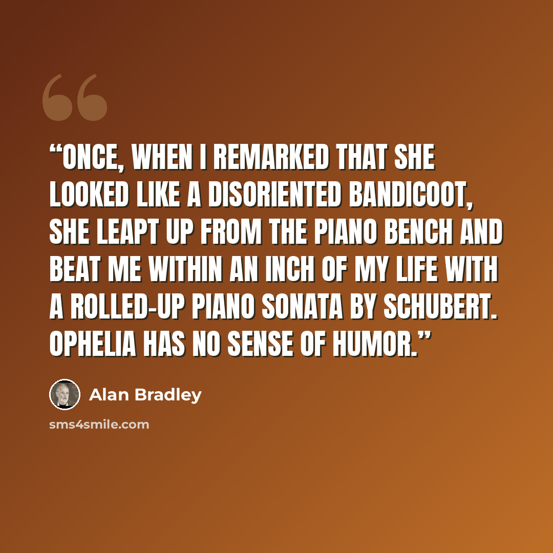 “Once, when I remarked that she looked like a disoriented bandicoot, she leapt up from the piano bench and beat me within an inch of my life with a rolled-up piano sonata by Schubert. Ophelia has no sense of humor.” quote by Alan Bradley