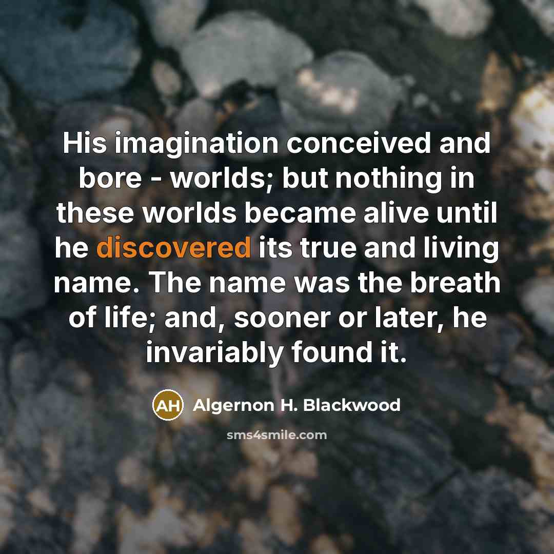 “His imagination conceived and bore - worlds; but nothing in these worlds became alive until he discovered its true and living name. The name was the breath of life; and, sooner or later, he invariably found it.” quote by Algernon H. Blackwood