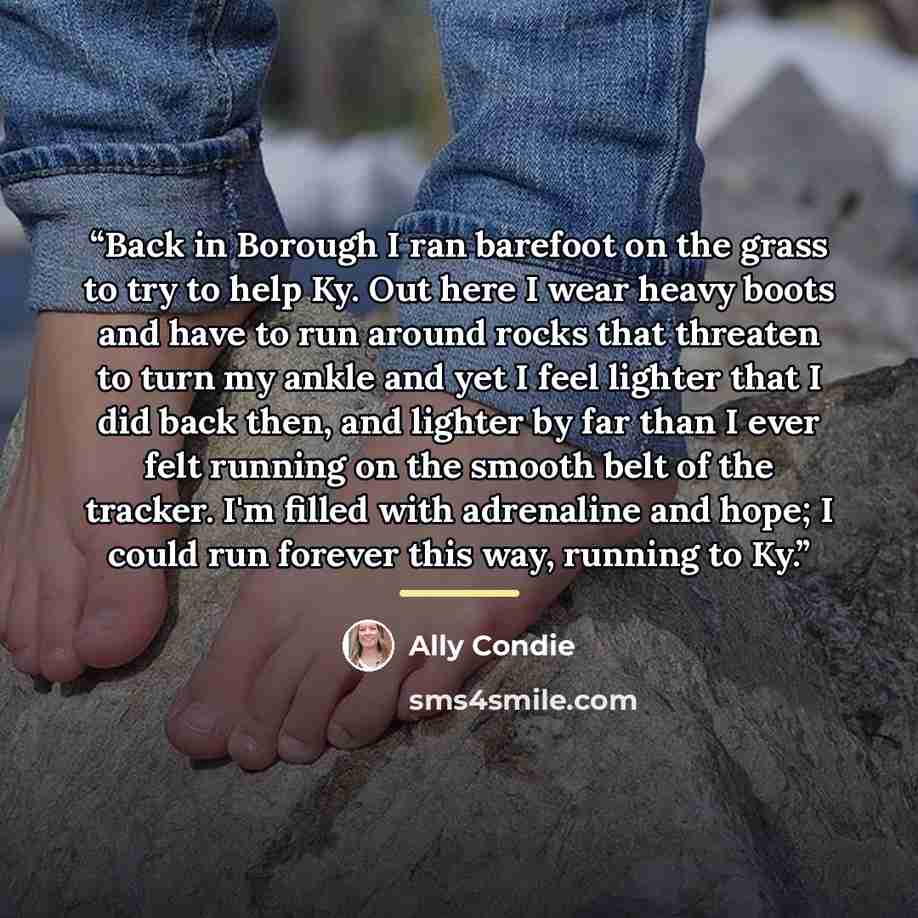 “Back in Borough I ran barefoot on the grass to try to help Ky. Out here I wear heavy boots and have to run around rocks that threaten to turn my ankle and yet I feel lighter that I did back then, and lighter by far than I ever felt running on the smooth belt of the tracker. I'm filled with…” quote by Ally Condie