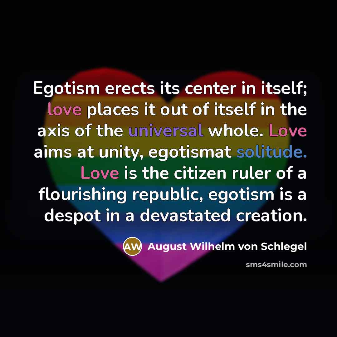 “Egotism erects its center in itself; love places it out of itself in the axis of the universal whole. Love aims at unity, egotismat solitude. Love is the citizen ruler of a flourishing republic, egotism is a despot in a devastated creation.” quote by August Wilhelm von Schlegel