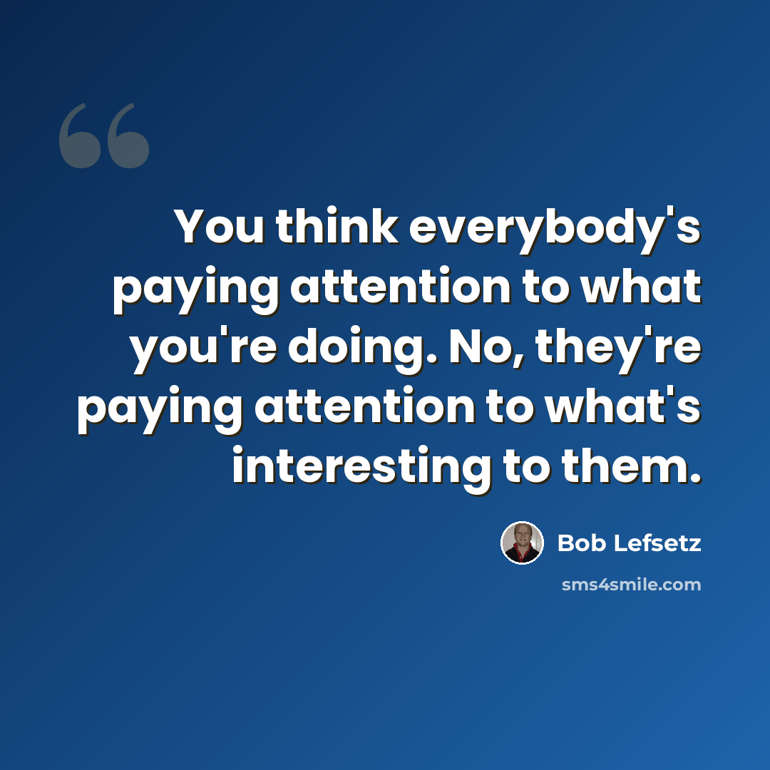 “You think everybody's paying attention to what you're doing. No, they're paying attention to what's interesting to them.” quote by Bob Lefsetz